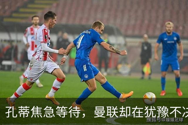 孔蒂焦急等待，曼联却在犹豫不决！