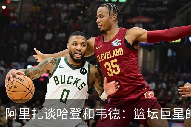 阿里扎谈哈登和韦德：篮坛巨星的得失之选